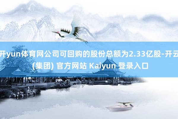 开yun体育网公司可回购的股份总额为2.33亿股-开云 (集团) 官方网站 Kaiyun 登录入口