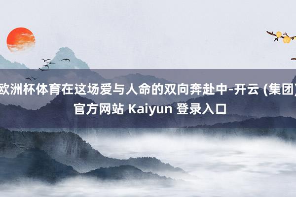 欧洲杯体育在这场爱与人命的双向奔赴中-开云 (集团) 官方网站 Kaiyun 登录入口