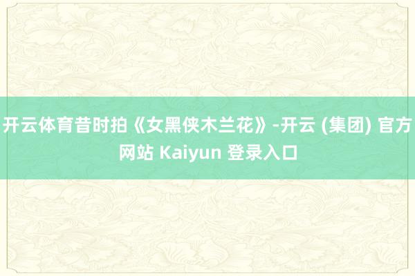 开云体育昔时拍《女黑侠木兰花》-开云 (集团) 官方网站 Kaiyun 登录入口