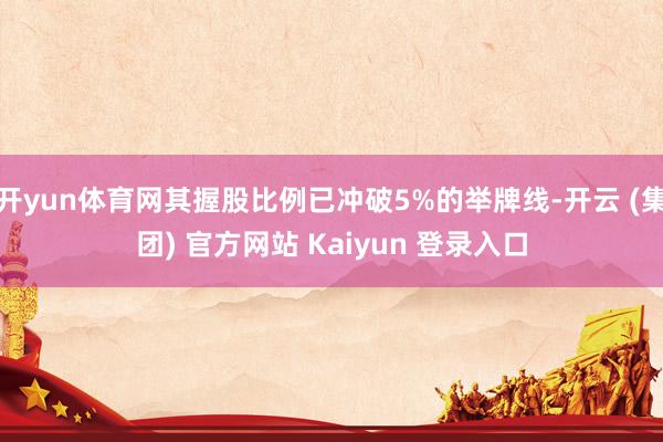 开yun体育网其握股比例已冲破5%的举牌线-开云 (集团) 官方网站 Kaiyun 登录入口