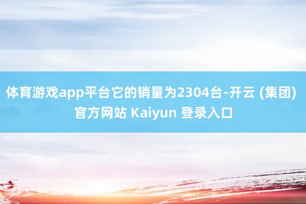 体育游戏app平台它的销量为2304台-开云 (集团) 官方网站 Kaiyun 登录入口