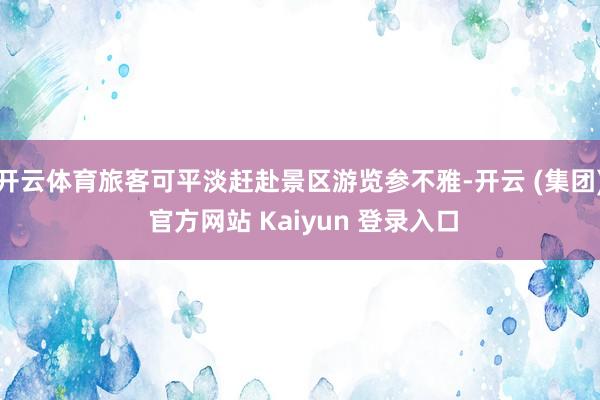 开云体育旅客可平淡赶赴景区游览参不雅-开云 (集团) 官方网站 Kaiyun 登录入口