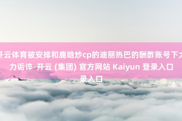 开云体育被安排和鹿晗炒cp的迪丽热巴的酬酢账号下大力诟谇-开云 (集团) 官方网站 Kaiyun 登录入口