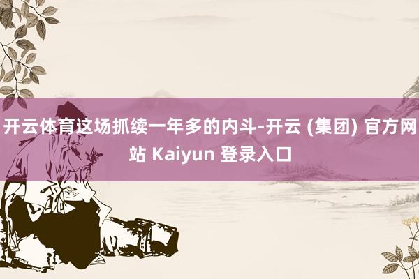 开云体育这场抓续一年多的内斗-开云 (集团) 官方网站 Kaiyun 登录入口