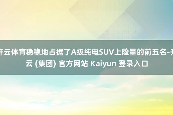 开云体育稳稳地占据了A级纯电SUV上险量的前五名-开云 (集团) 官方网站 Kaiyun 登录入口