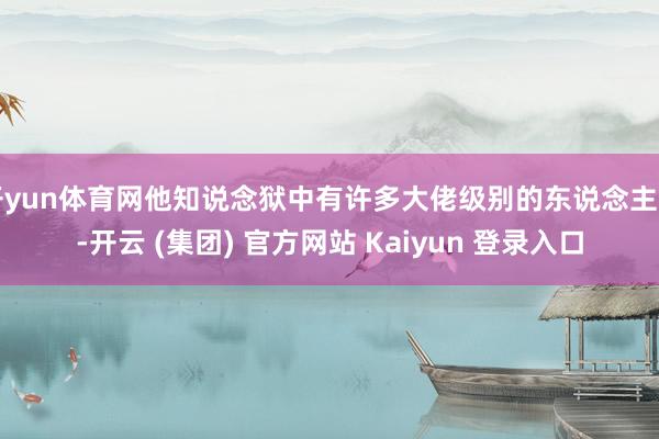 开yun体育网他知说念狱中有许多大佬级别的东说念主物-开云 (集团) 官方网站 Kaiyun 登录入口