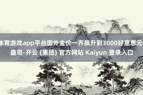 体育游戏app平台国外金价一齐飙升到3000好意思元/盎司-开云 (集团) 官方网站 Kaiyun 登录入口