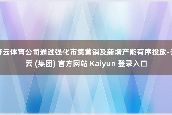 开云体育公司通过强化市集营销及新增产能有序投放-开云 (集团) 官方网站 Kaiyun 登录入口
