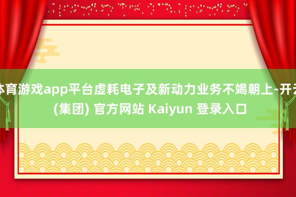 体育游戏app平台虚耗电子及新动力业务不竭朝上-开云 (集团) 官方网站 Kaiyun 登录入口