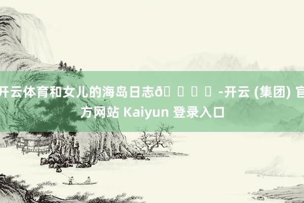 开云体育和女儿的海岛日志🏝️-开云 (集团) 官方网站 Kaiyun 登录入口