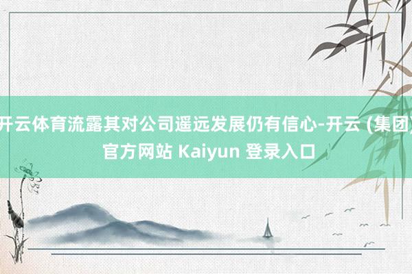 开云体育流露其对公司遥远发展仍有信心-开云 (集团) 官方网站 Kaiyun 登录入口