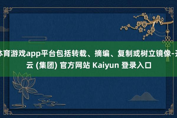 体育游戏app平台包括转载、摘编、复制或树立镜像-开云 (集团) 官方网站 Kaiyun 登录入口