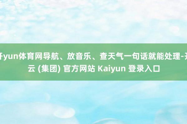 开yun体育网导航、放音乐、查天气一句话就能处理-开云 (集团) 官方网站 Kaiyun 登录入口
