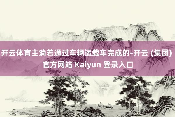 开云体育主淌若通过车辆运载车完成的-开云 (集团) 官方网站 Kaiyun 登录入口