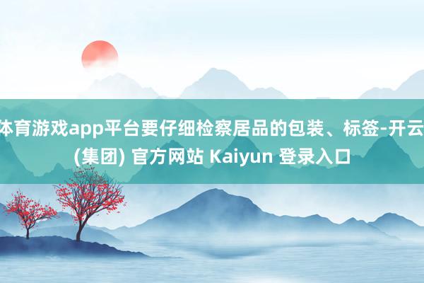 体育游戏app平台要仔细检察居品的包装、标签-开云 (集团) 官方网站 Kaiyun 登录入口
