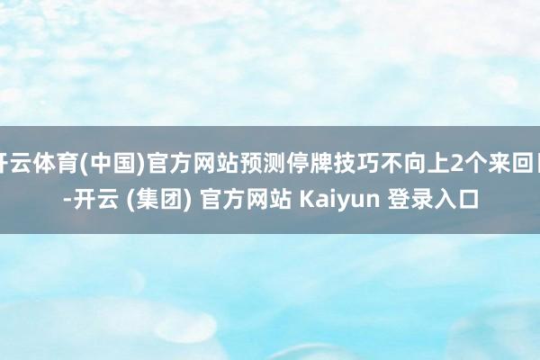 开云体育(中国)官方网站预测停牌技巧不向上2个来回日-开云 (集团) 官方网站 Kaiyun 登录入口