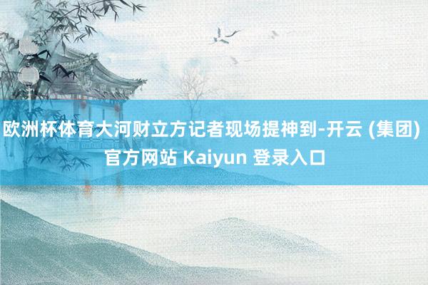 欧洲杯体育大河财立方记者现场提神到-开云 (集团) 官方网站 Kaiyun 登录入口