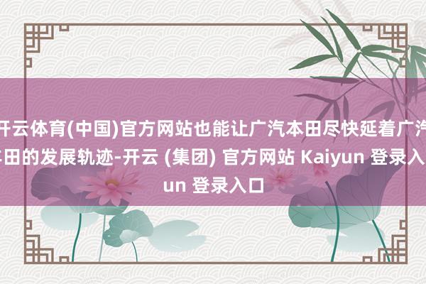 开云体育(中国)官方网站也能让广汽本田尽快延着广汽丰田的发展轨迹-开云 (集团) 官方网站 Kaiyun 登录入口