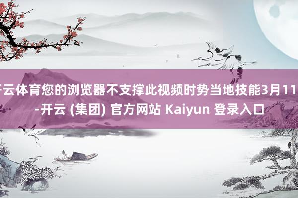 开云体育您的浏览器不支撑此视频时势当地技能3月11日-开云 (集团) 官方网站 Kaiyun 登录入口