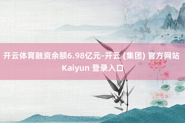 开云体育融资余额6.98亿元-开云 (集团) 官方网站 Kaiyun 登录入口