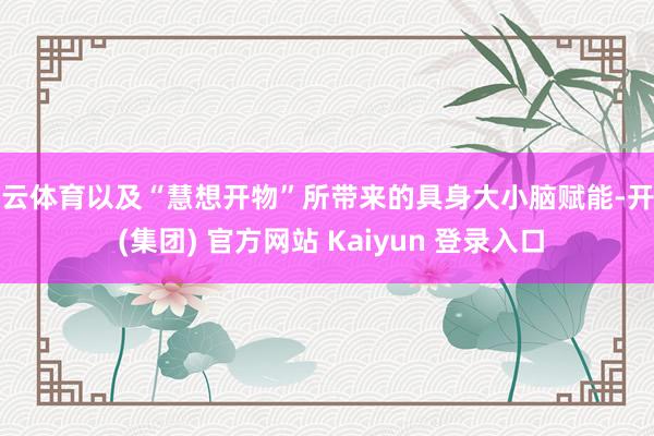 开云体育以及“慧想开物”所带来的具身大小脑赋能-开云 (集团) 官方网站 Kaiyun 登录入口
