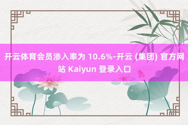 开云体育会员渗入率为 10.6%-开云 (集团) 官方网站 Kaiyun 登录入口