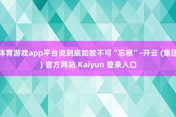 体育游戏app平台说到底如故不可“忘根”-开云 (集团) 官方网站 Kaiyun 登录入口