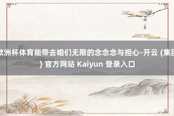 欧洲杯体育能带去咱们无限的念念念与担心-开云 (集团) 官方网站 Kaiyun 登录入口