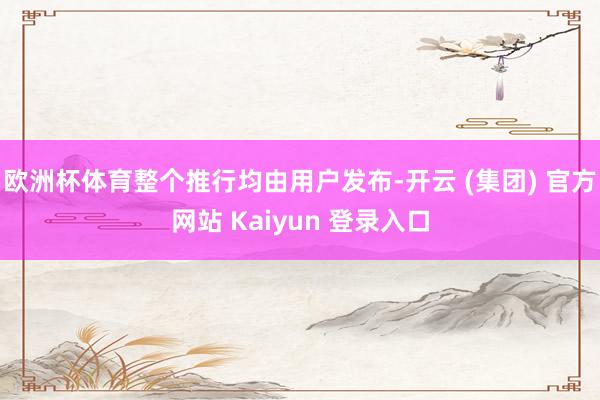 欧洲杯体育整个推行均由用户发布-开云 (集团) 官方网站 Kaiyun 登录入口