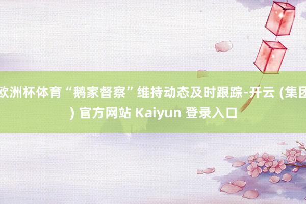 欧洲杯体育“鹅家督察”维持动态及时跟踪-开云 (集团) 官方网站 Kaiyun 登录入口