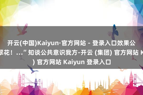 开云(中国)Kaiyun·官方网站 - 登录入口效果公共王人喊：“苗翠花！…”知谈公共意识我方-开云 (集团) 官方网站 Kaiyun 登录入口