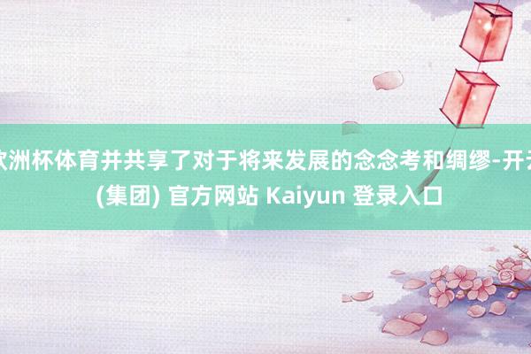 欧洲杯体育并共享了对于将来发展的念念考和绸缪-开云 (集团) 官方网站 Kaiyun 登录入口