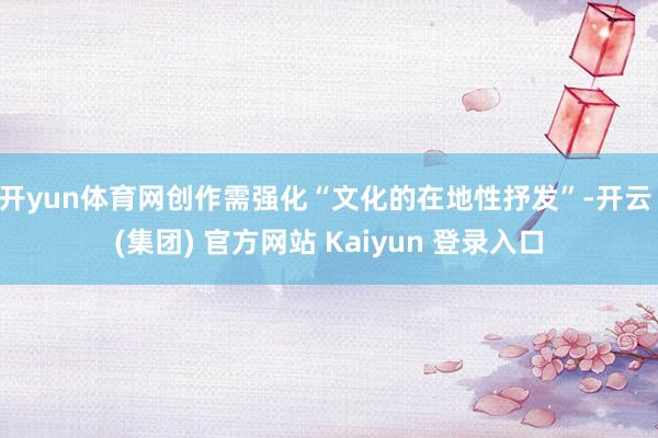 开yun体育网创作需强化“文化的在地性抒发”-开云 (集团) 官方网站 Kaiyun 登录入口