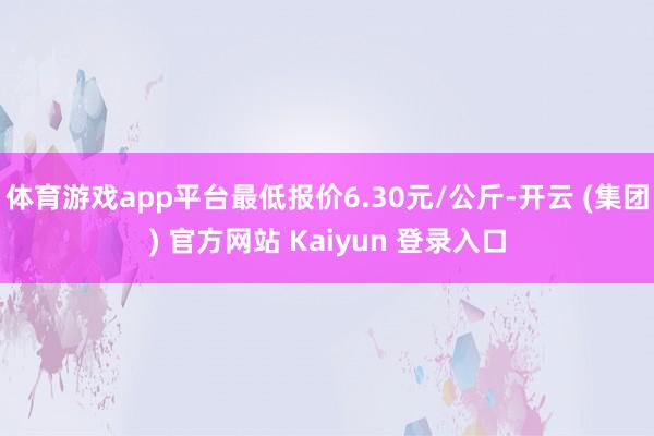 体育游戏app平台最低报价6.30元/公斤-开云 (集团) 官方网站 Kaiyun 登录入口