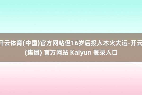 开云体育(中国)官方网站但16岁后投入木火大运-开云 (集团) 官方网站 Kaiyun 登录入口