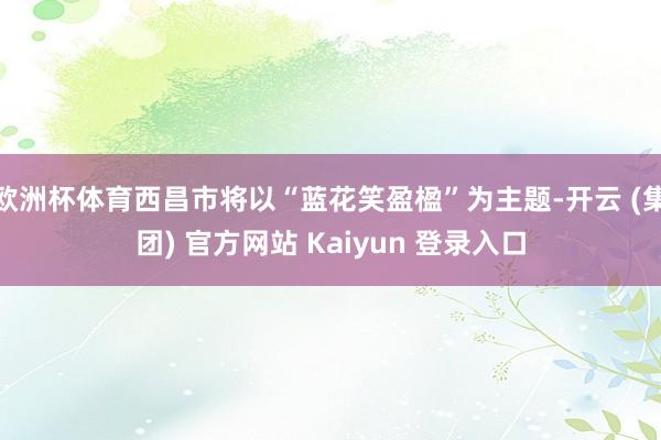 欧洲杯体育西昌市将以“蓝花笑盈楹”为主题-开云 (集团) 官方网站 Kaiyun 登录入口