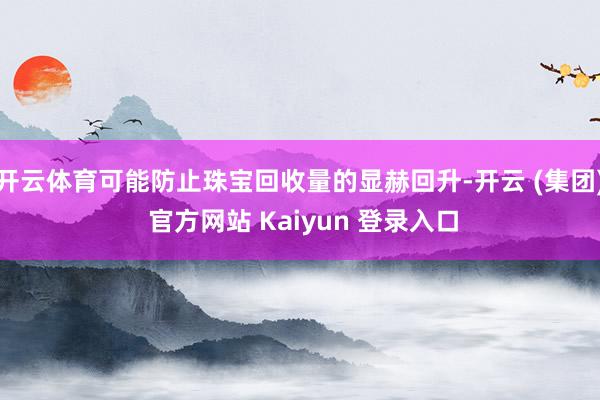 开云体育可能防止珠宝回收量的显赫回升-开云 (集团) 官方网站 Kaiyun 登录入口