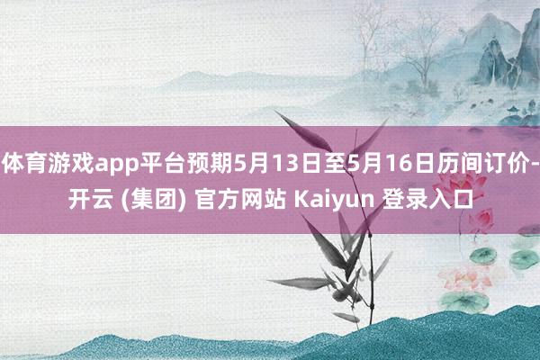 体育游戏app平台预期5月13日至5月16日历间订价-开云 (集团) 官方网站 Kaiyun 登录入口