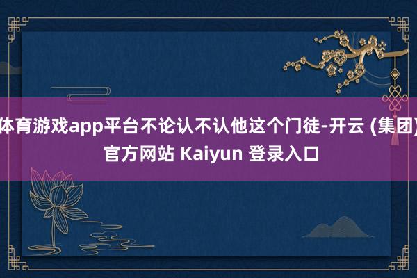 体育游戏app平台不论认不认他这个门徒-开云 (集团) 官方网站 Kaiyun 登录入口