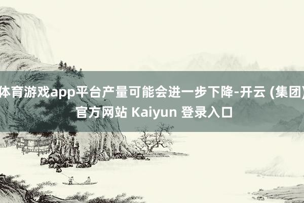 体育游戏app平台产量可能会进一步下降-开云 (集团) 官方网站 Kaiyun 登录入口