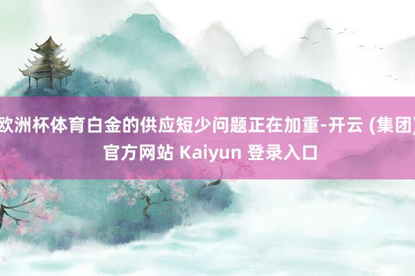 欧洲杯体育白金的供应短少问题正在加重-开云 (集团) 官方网站 Kaiyun 登录入口
