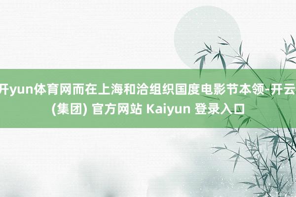 开yun体育网而在上海和洽组织国度电影节本领-开云 (集团) 官方网站 Kaiyun 登录入口
