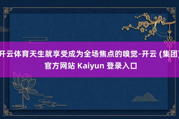 开云体育天生就享受成为全场焦点的嗅觉-开云 (集团) 官方网站 Kaiyun 登录入口