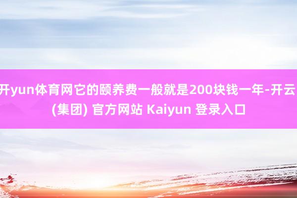 开yun体育网它的颐养费一般就是200块钱一年-开云 (集团) 官方网站 Kaiyun 登录入口