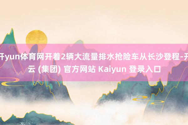 开yun体育网开着2辆大流量排水抢险车从长沙登程-开云 (集团) 官方网站 Kaiyun 登录入口