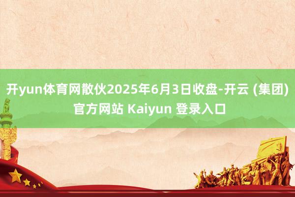 开yun体育网散伙2025年6月3日收盘-开云 (集团) 官方网站 Kaiyun 登录入口