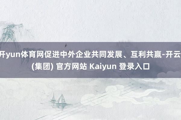 开yun体育网促进中外企业共同发展、互利共赢-开云 (集团) 官方网站 Kaiyun 登录入口