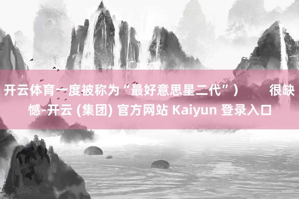 开云体育一度被称为“最好意思星二代”) 很缺憾-开云 (集团) 官方网站 Kaiyun 登录入口