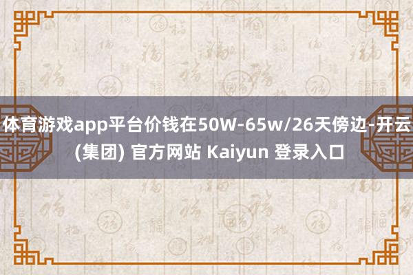 体育游戏app平台价钱在50W-65w/26天傍边-开云 (集团) 官方网站 Kaiyun 登录入口