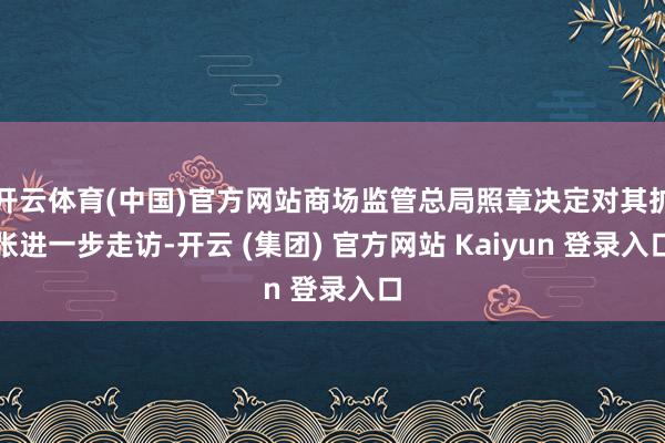开云体育(中国)官方网站商场监管总局照章决定对其扩张进一步走访-开云 (集团) 官方网站 Kaiyun 登录入口